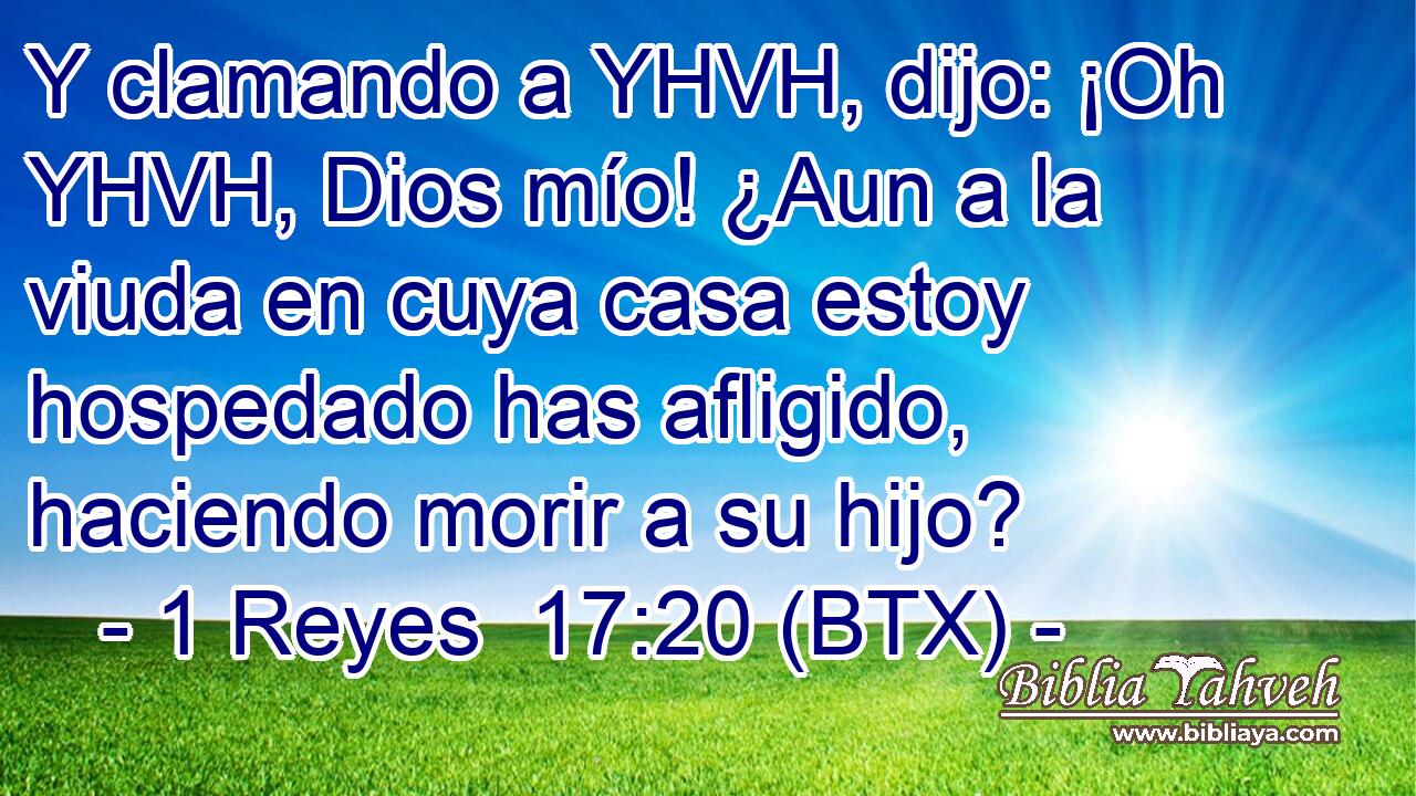 Y clamando a YHVH, dijo: ¡Oh YHVH, Dios mío! ¿Aun a la viuda en cuya casa estoy hospedado has afligido, haciendo morir a su hijo?
