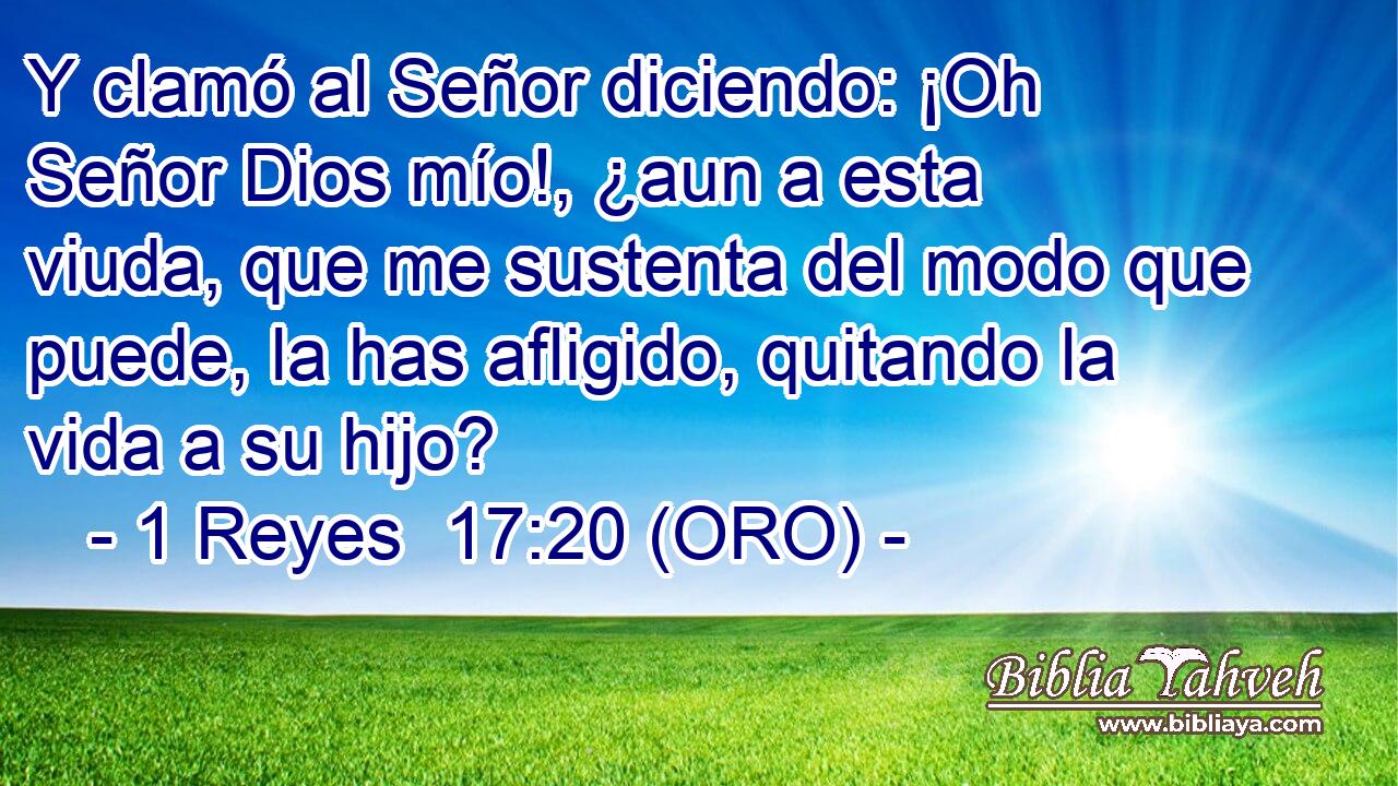  Y clamó al Señor diciendo: ¡Oh Señor Dios mío!, ¿aun a esta viuda, que me sustenta del modo que puede, la has afligido, quitando la vida a su hijo? 