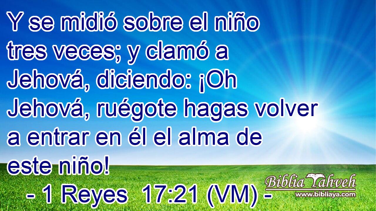  Y se midió sobre el niño tres veces; y clamó a Jehová, diciendo: ¡Oh Jehová, ruégote hagas volver a entrar en él el alma de este niño! 