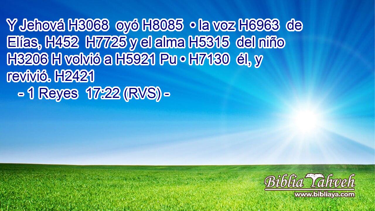 Y Jehová H3068  oyó H8085  • la voz H6963  de Elías, H452  H7725 y el alma H5315  del niño H3206 H volvió a H5921 Pu • H7130  él, y revivió. H2421  