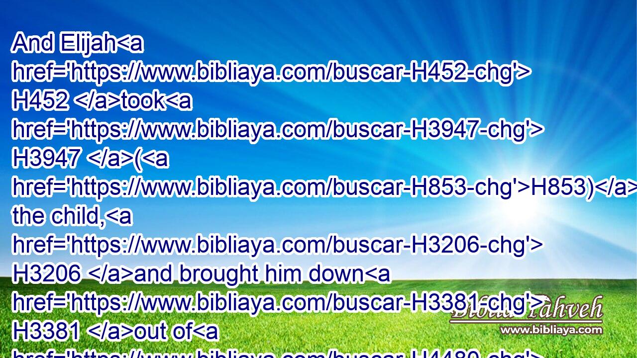 And Elijah H452 took H3947 (H853) the child, H3206 and brought him down H3381 out of H4480 the chamber H5944 into the house, H1004 and delivered H5414 him unto his mother: H517 and Elijah H452 said, H559 See, H7200 thy son H1121 liveth.H2416