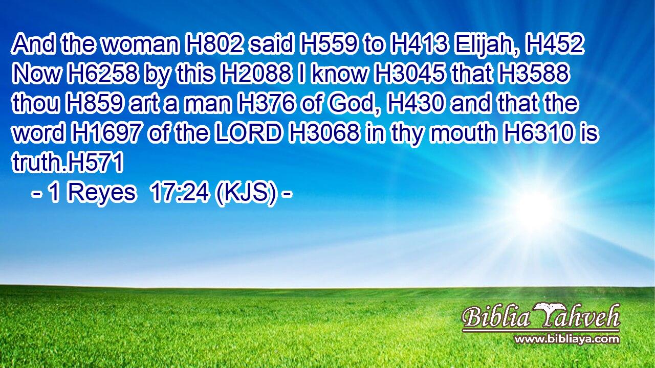 And the woman H802 said H559 to H413 Elijah, H452 Now H6258 by this H2088 I know H3045 that H3588 thou H859 art a man H376 of God, H430 and that the word H1697 of the LORD H3068 in thy mouth H6310 is truth.H571