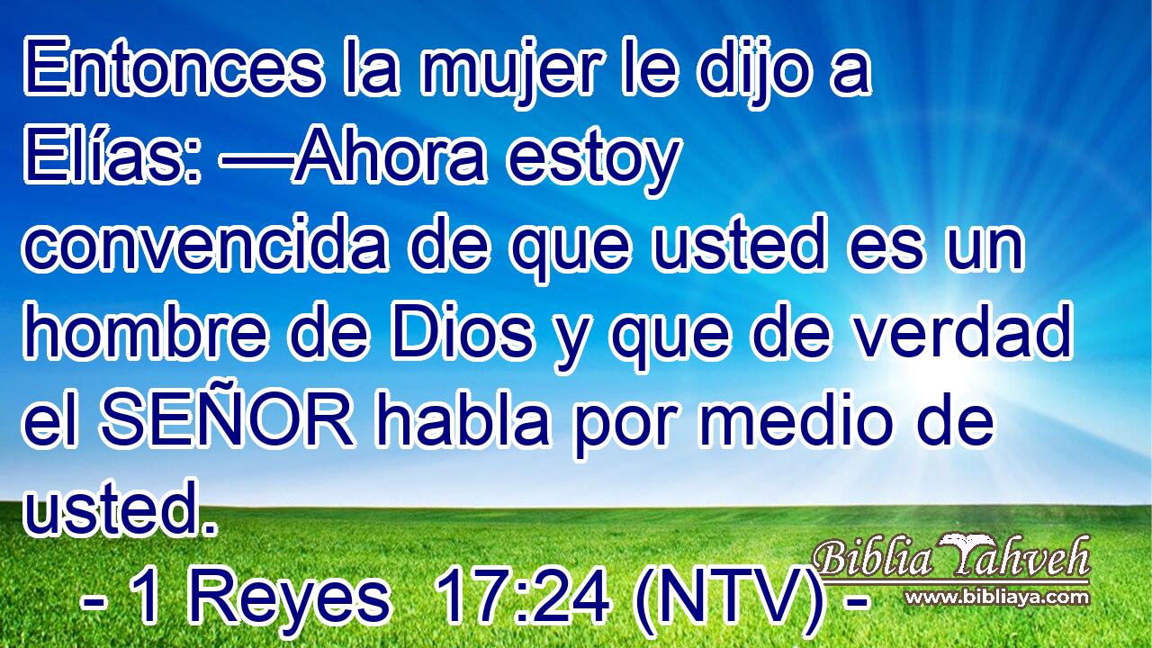 Entonces la mujer le dijo a Elías: —Ahora estoy convencida de que usted es un hombre de Dios y que de verdad el SEÑOR habla por medio de usted.