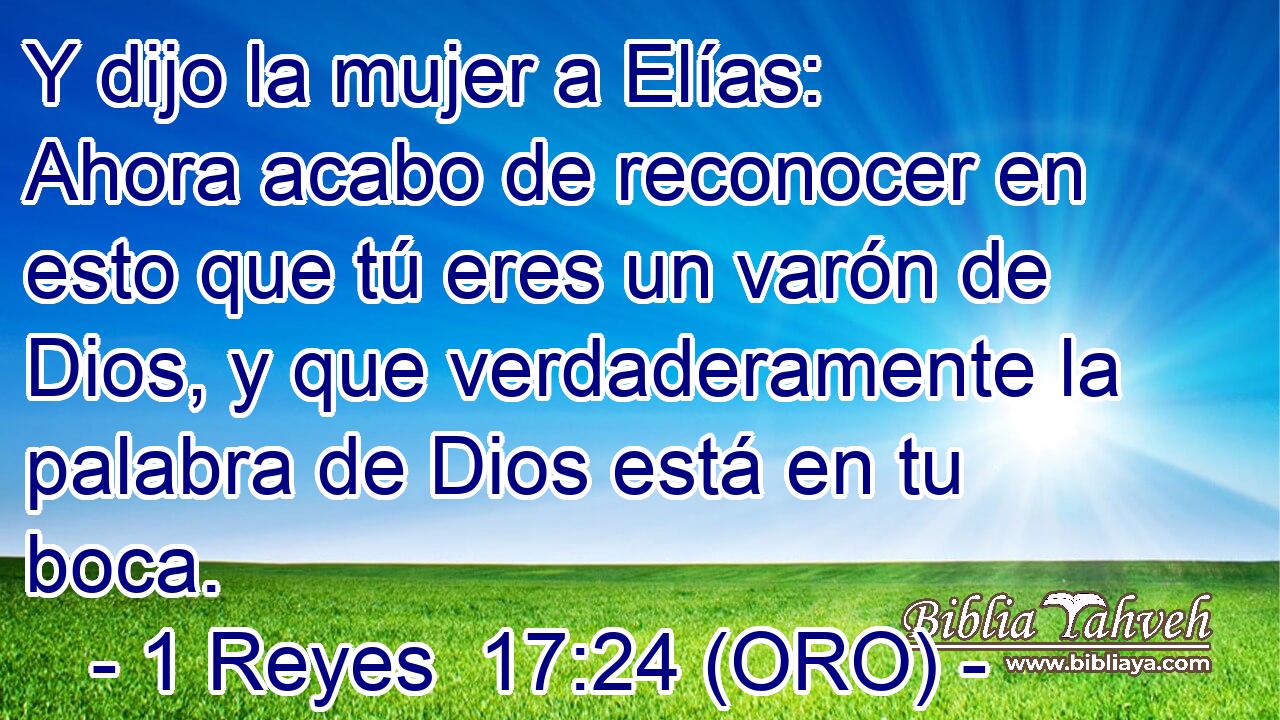  Y dijo la mujer a Elías: Ahora acabo de reconocer en esto que tú eres un varón de Dios, y que verdaderamente la palabra de Dios está en tu boca. 