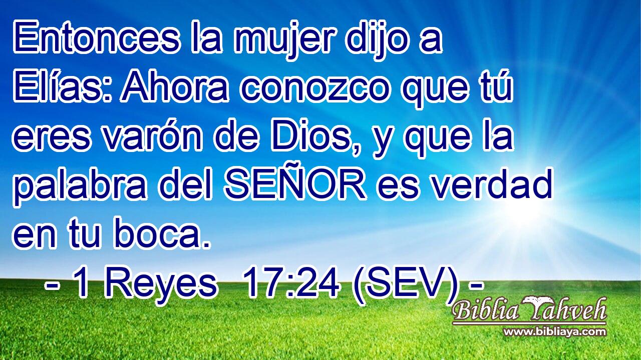 Entonces la mujer dijo a Elías: Ahora conozco que tú eres varón de Dios, y que la palabra del SEÑOR es verdad en tu boca.