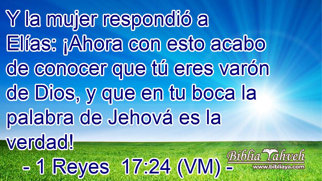  Y la mujer respondió a Elías: ¡Ahora con esto acabo de conocer que tú eres varón de Dios, y que en tu boca la palabra de Jehová es la verdad! 