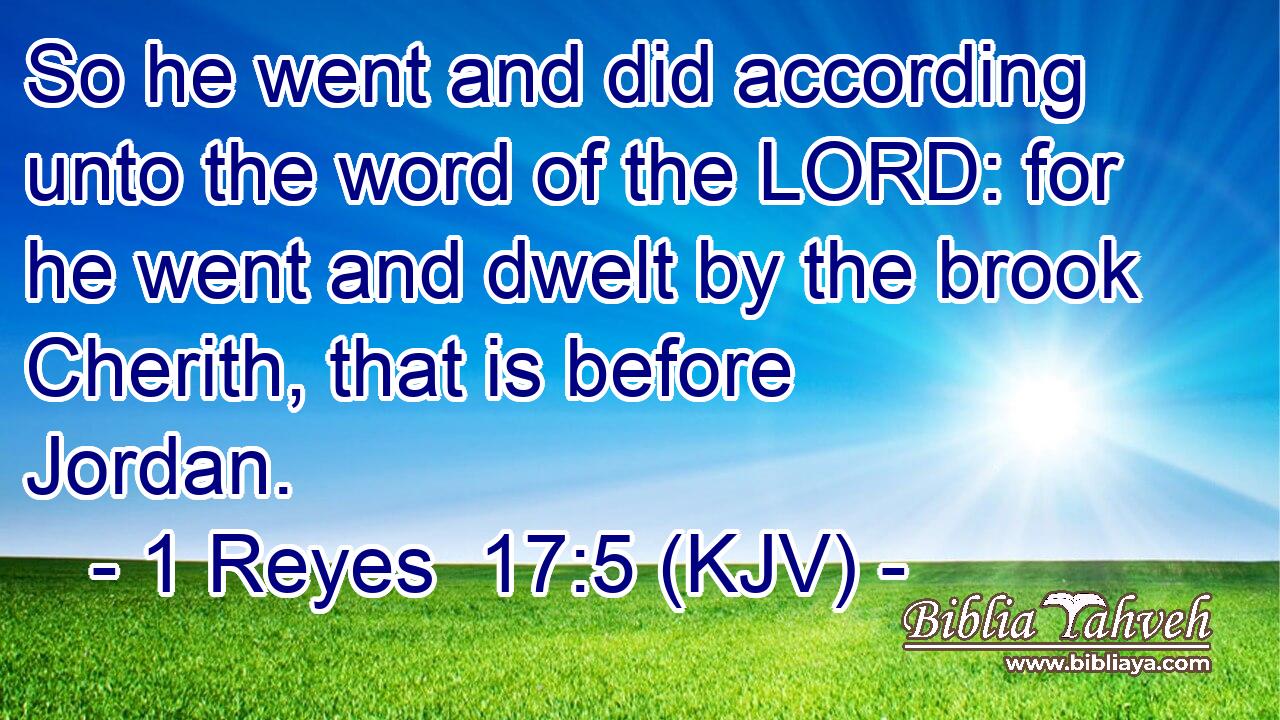 So he went and did according unto the word of the LORD: for he went and dwelt by the brook Cherith, that is before Jordan.