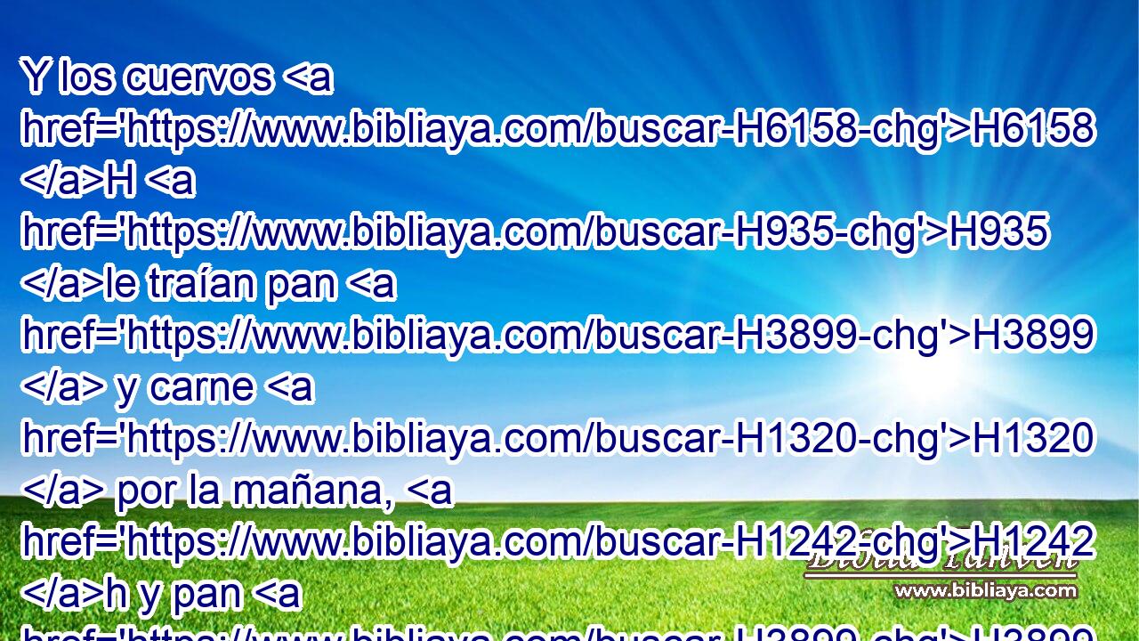 Y los cuervos H6158 H H935 le traían pan H3899  y carne H1320  por la mañana, H1242 h y pan H3899  y carne H1320  por la tarde; H6153  y bebía H8354  del H4480 PM, XD arroyo. H5158 H 