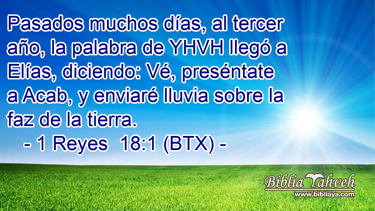 Pasados muchos días, al tercer año, la palabra de YHVH llegó a Elías, diciendo: Vé, preséntate a Acab, y enviaré lluvia sobre la faz de la tierra.