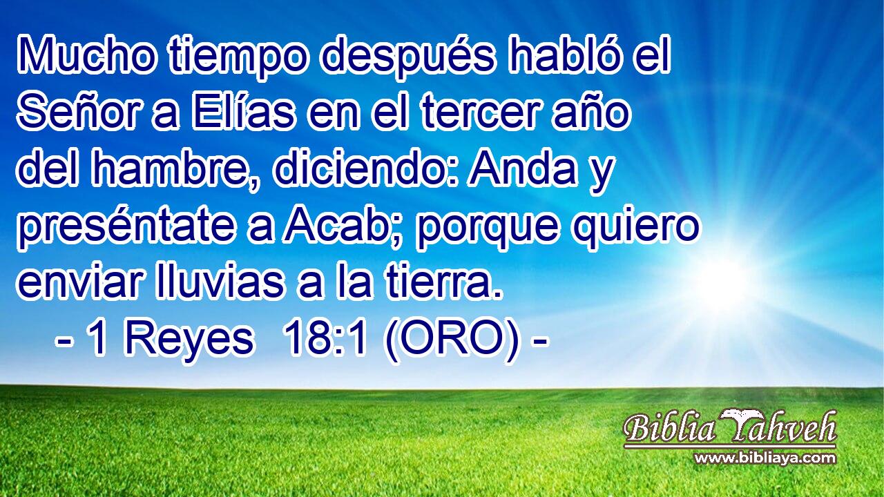  Mucho tiempo después habló el Señor a Elías en el tercer año del hambre, diciendo: Anda y preséntate a Acab; porque quiero enviar lluvias a la tierra. 