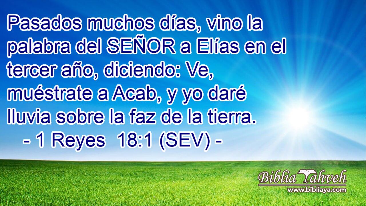 Pasados muchos días, vino la palabra del SEÑOR a Elías en el tercer año, diciendo: Ve, muéstrate a Acab, y yo daré lluvia sobre la faz de la tierra.