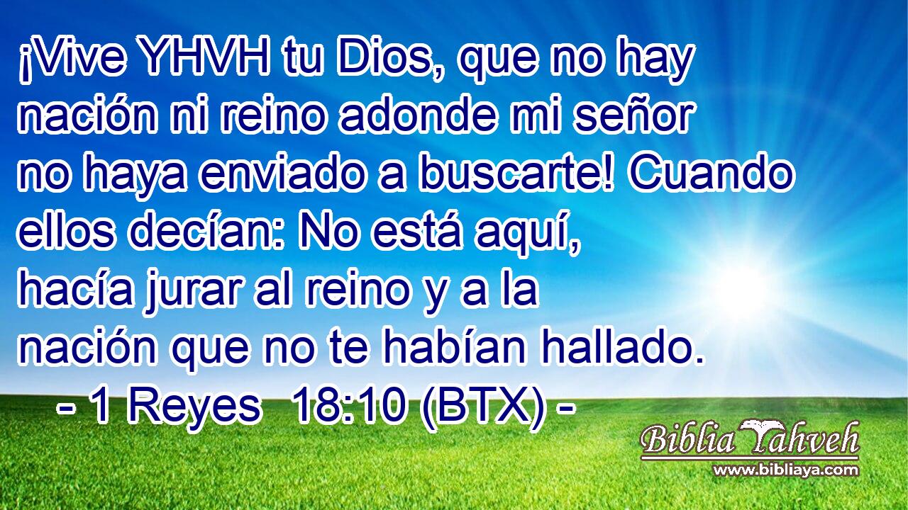 ¡Vive YHVH tu Dios, que no hay nación ni reino adonde mi señor no haya enviado a buscarte! Cuando ellos decían: No está aquí, hacía jurar al reino y a la nación que no te habían hallado.