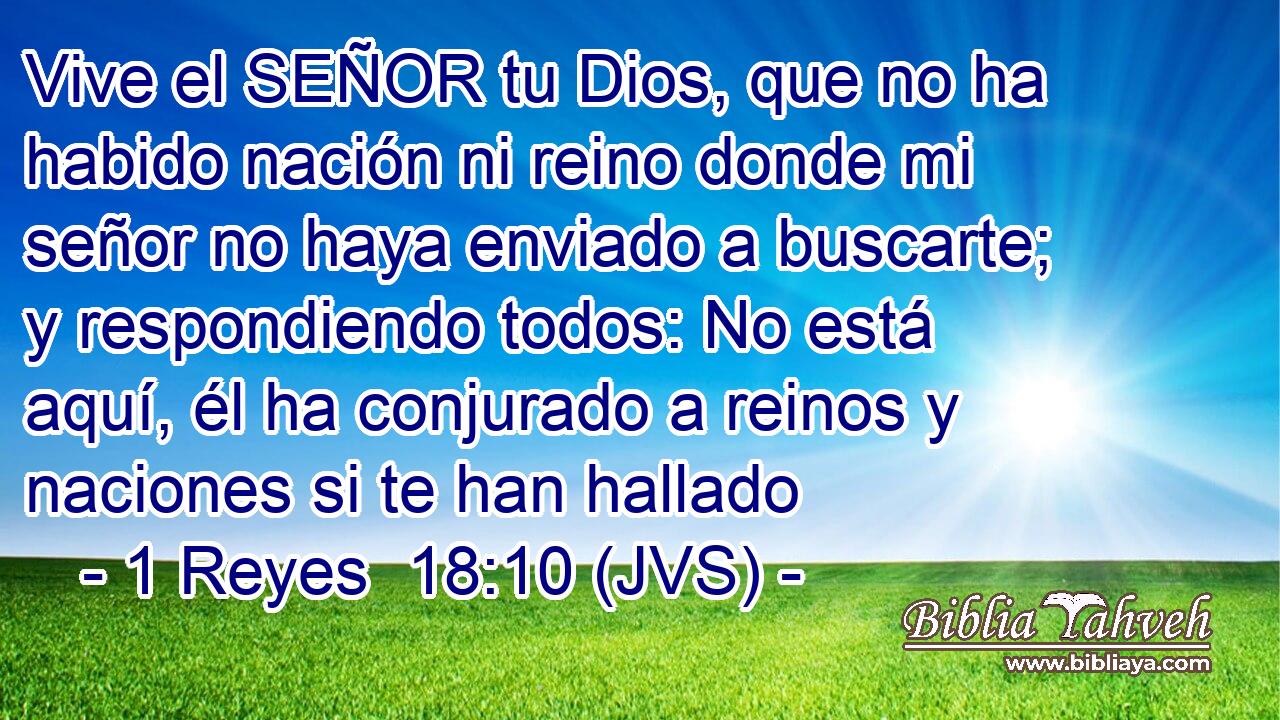 Vive el SEÑOR tu Dios, que no ha habido nación ni reino donde mi señor no haya enviado a buscarte; y respondiendo todos: No está aquí, él ha conjurado a reinos y naciones si te han hallado