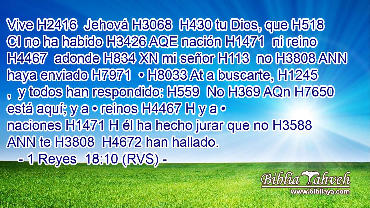 Vive H2416  Jehová H3068  H430 tu Dios, que H518 CI no ha habido H3426 AQE nación H1471  ni reino H4467  adonde H834 XN mi señor H113  no H3808 ANN haya enviado H7971  • H8033 At a buscarte, H1245 ,  y todos han respondido: H559  No H369 AQn H7650 está aquí; y a • reinos H4467 H y a • naciones H1471 H él ha hecho jurar que no H3588 ANN te H3808  H4672 han hallado. 