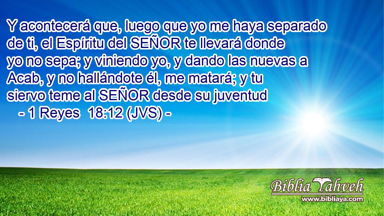 Y acontecerá que, luego que yo me haya separado de ti, el Espíritu del SEÑOR te llevará donde yo no sepa; y viniendo yo, y dando las nuevas a Acab, y no hallándote él, me matará; y tu siervo teme al SEÑOR desde su juventud