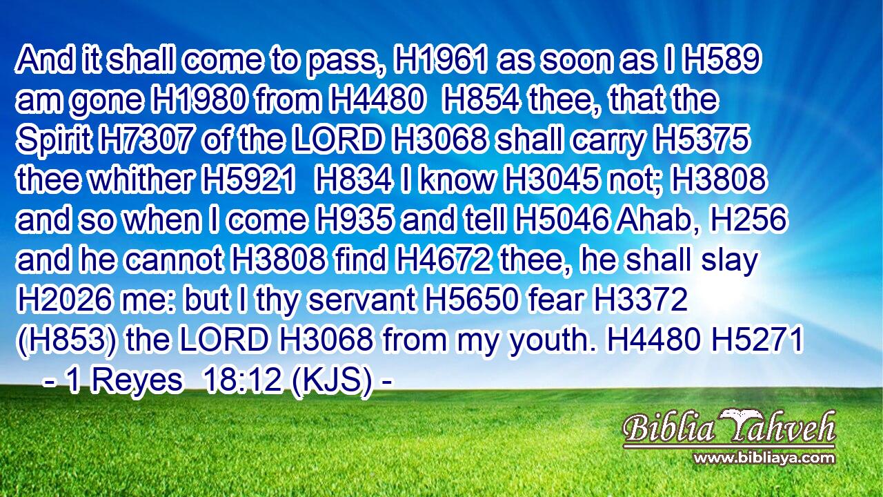 And it shall come to pass, H1961 as soon as I H589 am gone H1980 from H4480  H854 thee, that the Spirit H7307 of the LORD H3068 shall carry H5375 thee whither H5921  H834 I know H3045 not; H3808 and so when I come H935 and tell H5046 Ahab, H256 and he cannot H3808 find H4672 thee, he shall slay H2026 me: but I thy servant H5650 fear H3372 (H853) the LORD H3068 from my youth. H4480 H5271