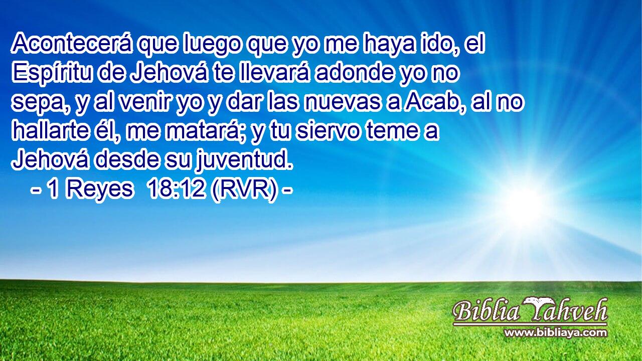 Acontecerá que luego que yo me haya ido, el Espíritu de Jehová te llevará adonde yo no sepa, y al venir yo y dar las nuevas a Acab, al no hallarte él, me matará; y tu siervo teme a Jehová desde su juventud.