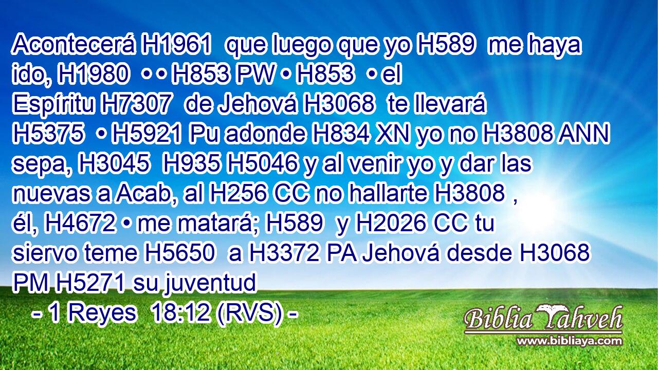 Acontecerá H1961  que luego que yo H589  me haya ido, H1980  • • H853 PW • H853  • el Espíritu H7307  de Jehová H3068  te llevará H5375  • H5921 Pu adonde H834 XN yo no H3808 ANN sepa, H3045  H935 H5046 y al venir yo y dar las nuevas a Acab, al H256 CC no hallarte H3808 ,  él, H4672 • me matará; H589  y H2026 CC tu siervo teme H5650  a H3372 PA Jehová desde H3068 PM H5271 su juventud