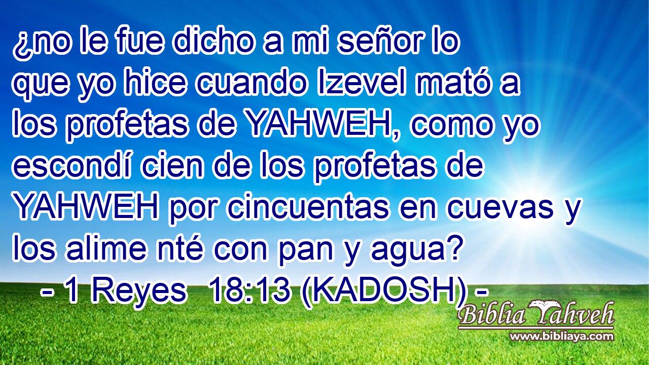  ¿no le fue dicho a mi señor lo que yo hice cuando Izevel mató a los profetas de YAHWEH, como yo escondí cien de los profetas de YAHWEH por cincuentas en cuevas y los alime nté con pan y agua? 