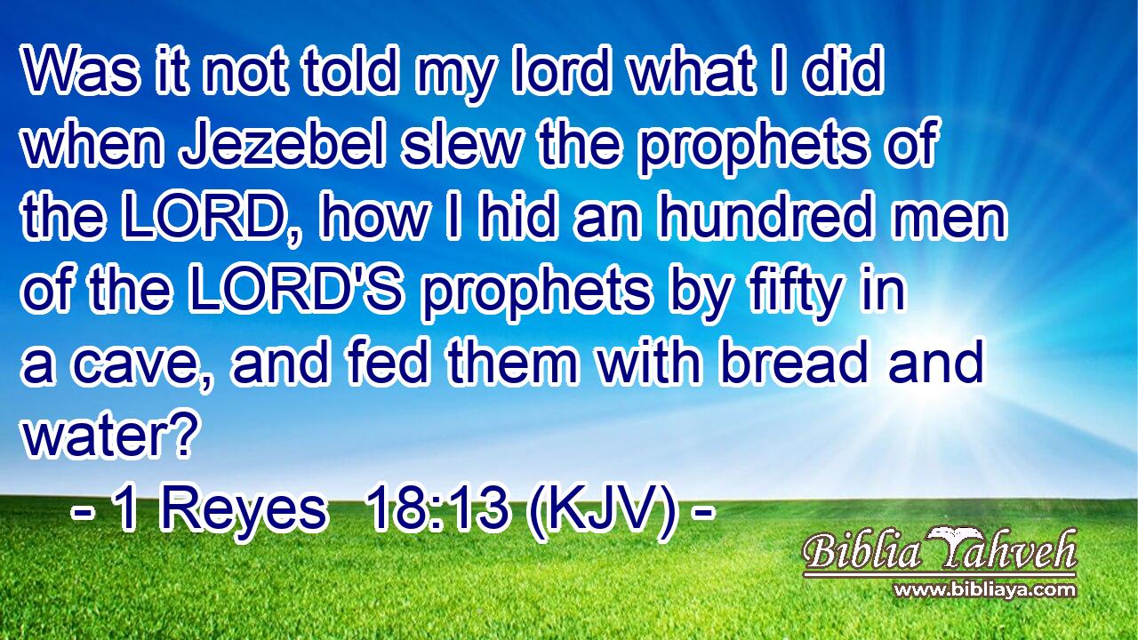 Was it not told my lord what I did when Jezebel slew the prophets of the LORD, how I hid an hundred men of the LORD'S prophets by fifty in a cave, and fed them with bread and water?