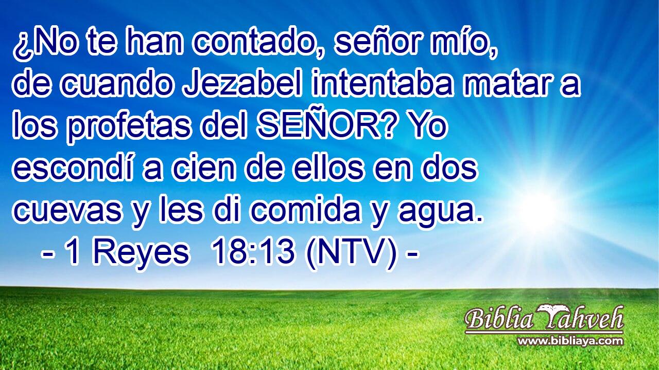 ¿No te han contado, señor mío, de cuando Jezabel intentaba matar a los profetas del SEÑOR? Yo escondí a cien de ellos en dos cuevas y les di comida y agua.