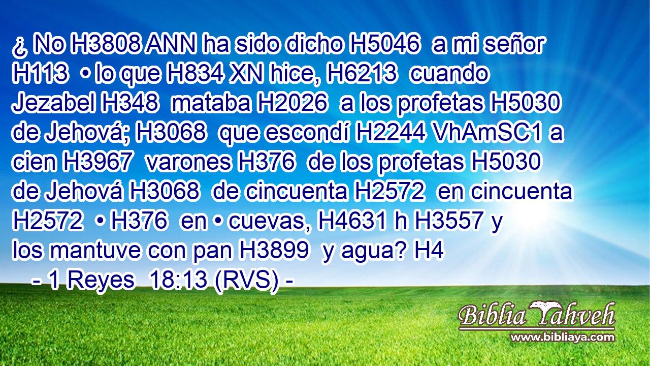 ¿ No H3808 ANN ha sido dicho H5046  a mi señor H113  • lo que H834 XN hice, H6213  cuando Jezabel H348  mataba H2026  a los profetas H5030  de Jehová; H3068  que escondí H2244 VhAmSC1 a cien H3967  varones H376  de los profetas H5030  de Jehová H3068  de cincuenta H2572  en cincuenta H2572  • H376  en • cuevas, H4631 h H3557 y los mantuve con pan H3899  y agua? H4