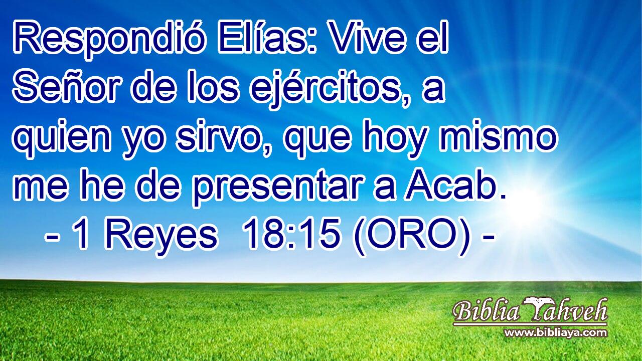  Respondió Elías: Vive el Señor de los ejércitos, a quien yo sirvo, que hoy mismo me he de presentar a Acab. 