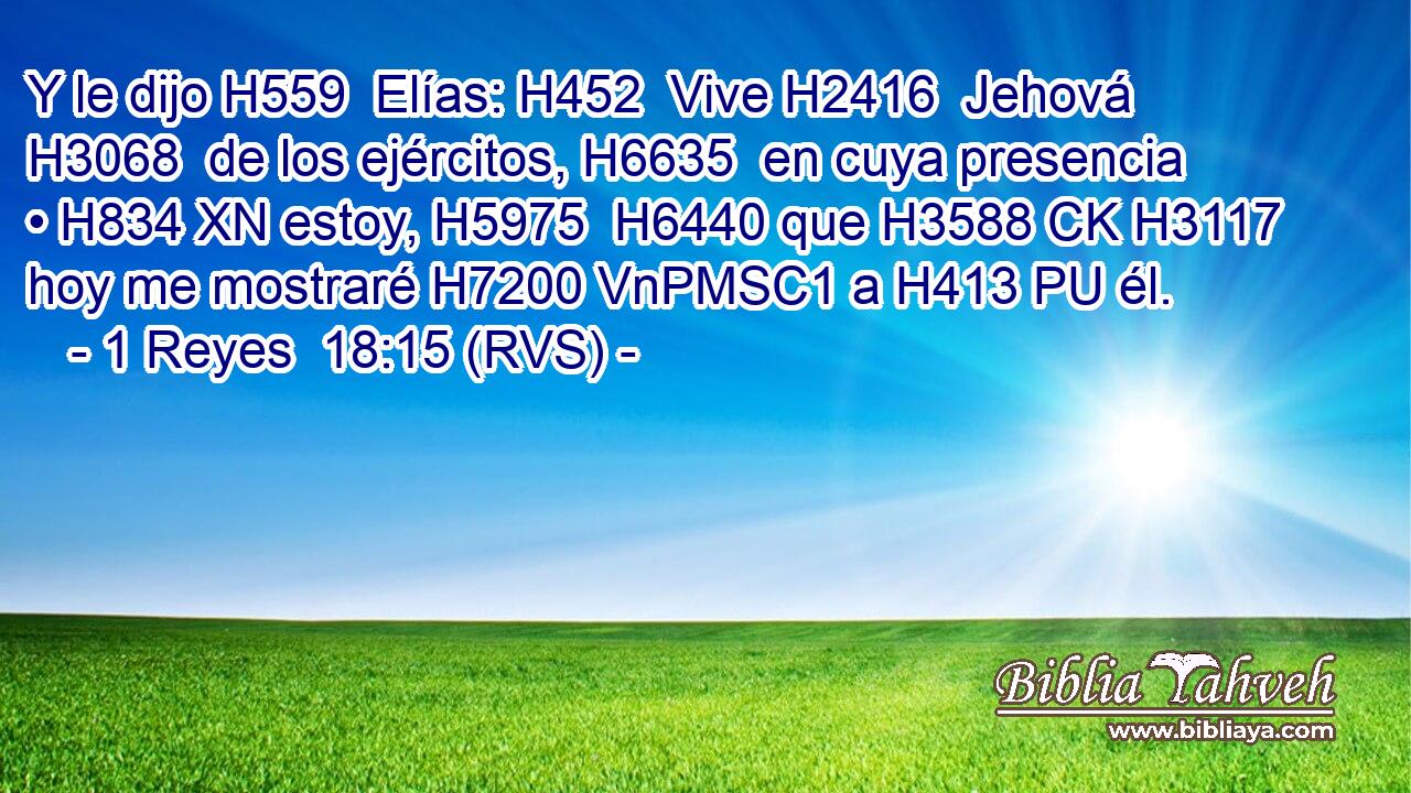 Y le dijo H559  Elías: H452  Vive H2416  Jehová H3068  de los ejércitos, H6635  en cuya presencia • H834 XN estoy, H5975  H6440 que H3588 CK H3117 hoy me mostraré H7200 VnPMSC1 a H413 PU él. 
