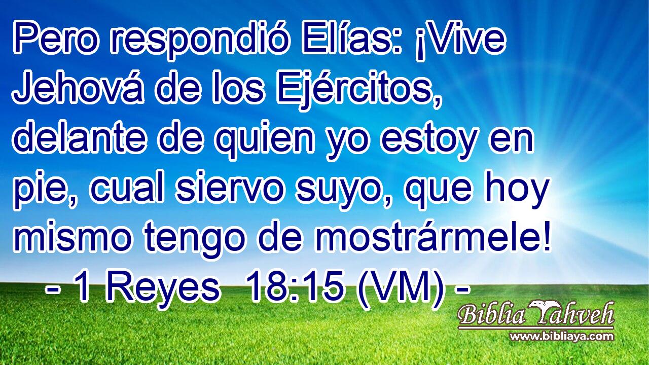  Pero respondió Elías: ¡Vive Jehová de los Ejércitos, delante de quien yo estoy en pie, cual siervo suyo, que hoy mismo tengo de mostrármele! 