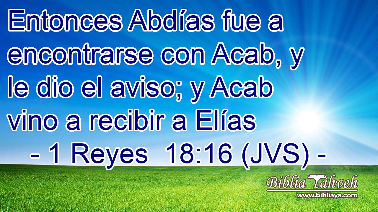 Entonces Abdías fue a encontrarse con Acab, y le dio el aviso; y Acab vino a recibir a Elías