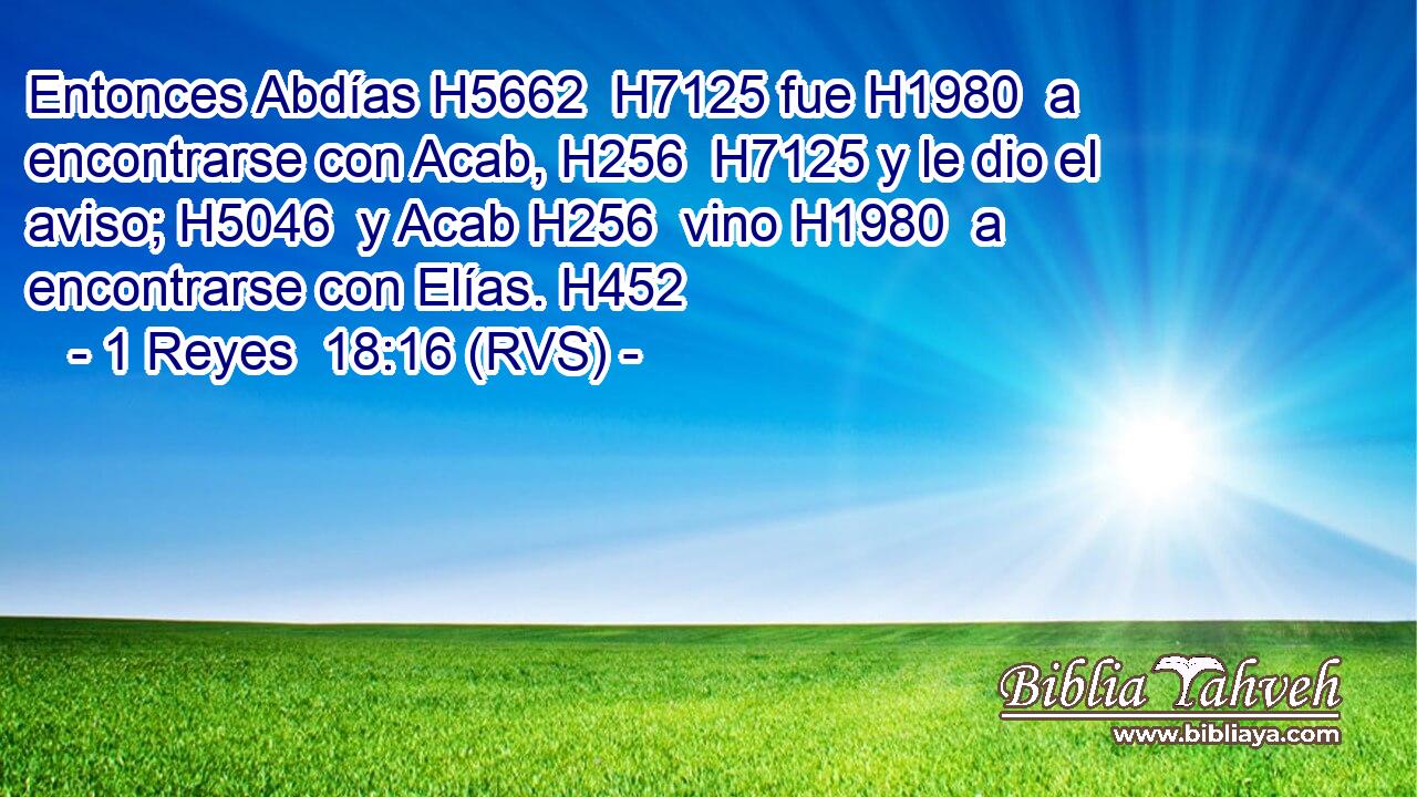 Entonces Abdías H5662  H7125 fue H1980  a encontrarse con Acab, H256  H7125 y le dio el aviso; H5046  y Acab H256  vino H1980  a encontrarse con Elías. H452  