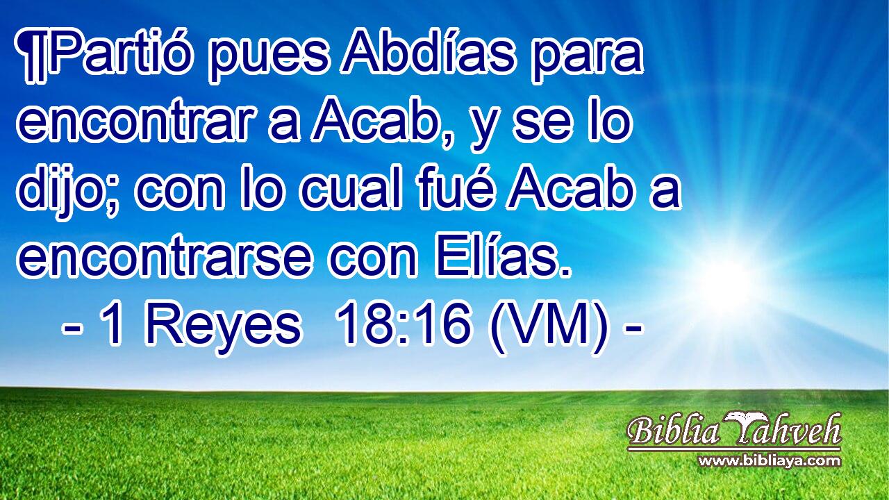  ¶Partió pues Abdías para encontrar a Acab, y se lo dijo; con lo cual fué Acab a encontrarse con Elías. 