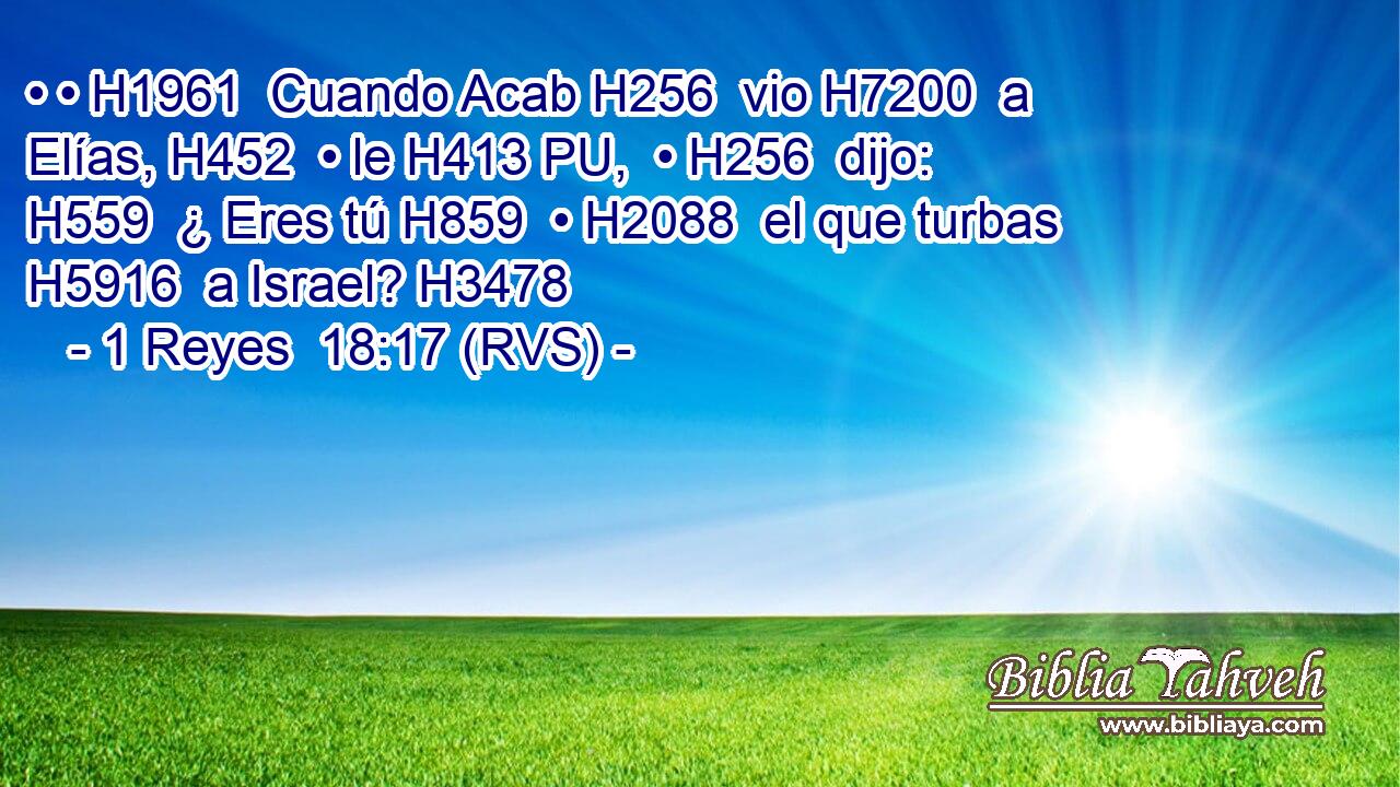 • • H1961  Cuando Acab H256  vio H7200  a Elías, H452  • le H413 PU,  • H256  dijo: H559  ¿ Eres tú H859  • H2088  el que turbas H5916  a Israel? H3478  