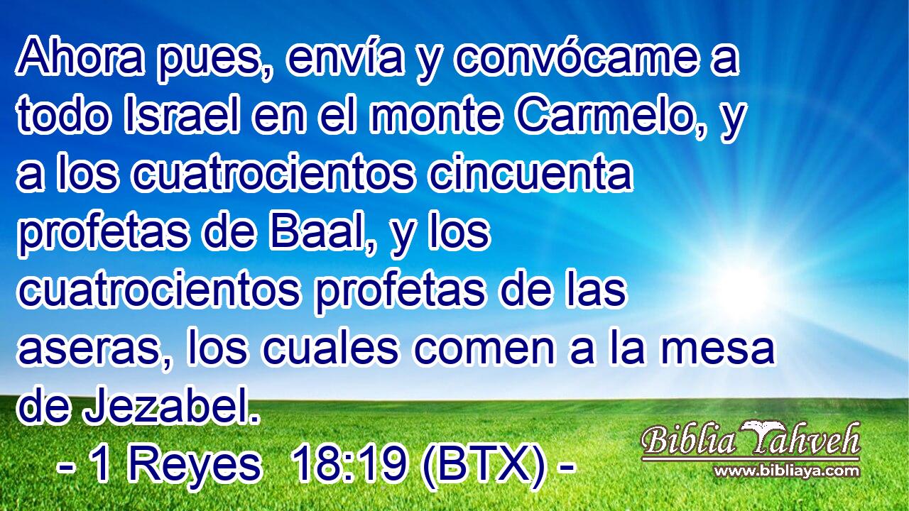 Ahora pues, envía y convócame a todo Israel en el monte Carmelo, y a los cuatrocientos cincuenta profetas de Baal, y los cuatrocientos profetas de las aseras, los cuales comen a la mesa de Jezabel.
