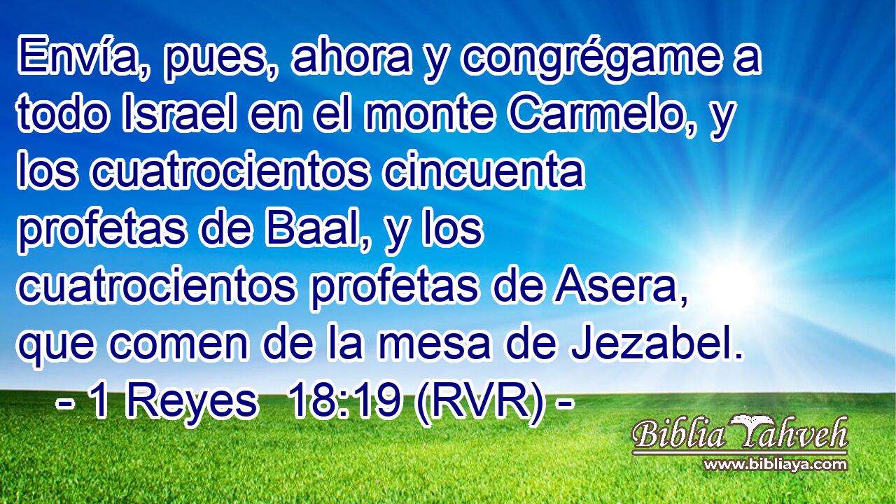 Envía, pues, ahora y congrégame a todo Israel en el monte Carmelo, y los cuatrocientos cincuenta profetas de Baal, y los cuatrocientos profetas de Asera, que comen de la mesa de Jezabel.