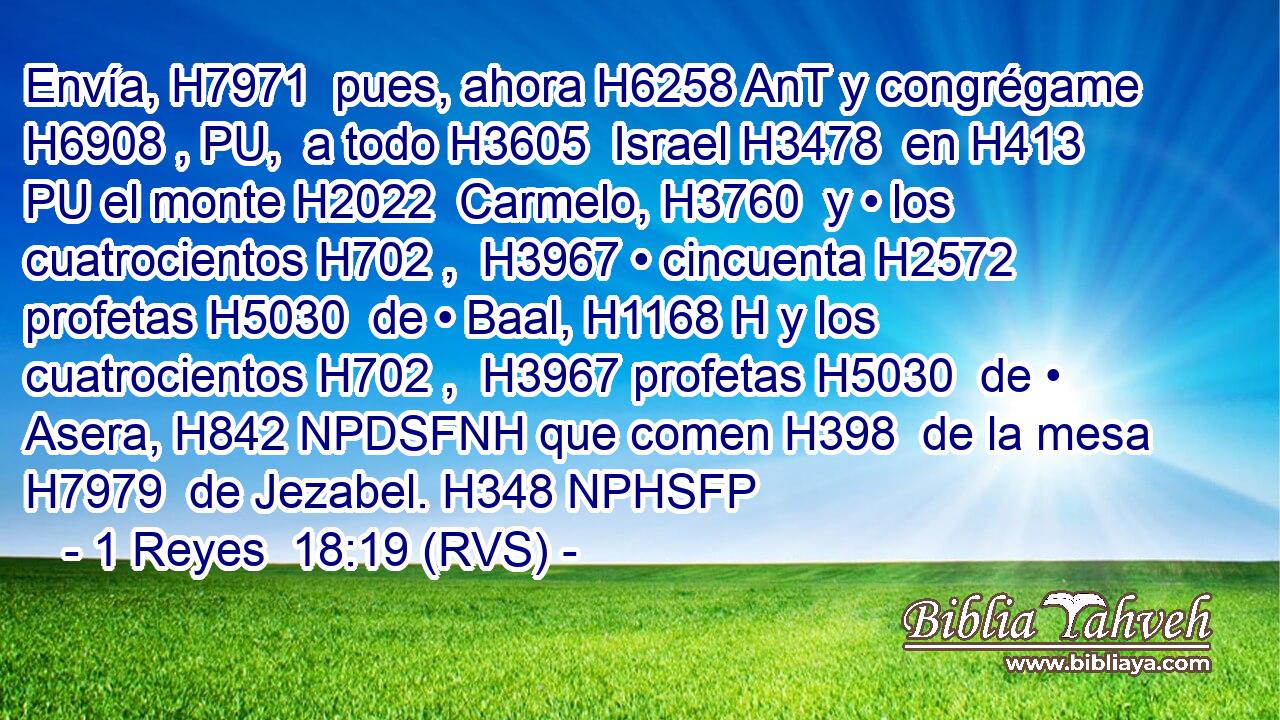 Envía, H7971  pues, ahora H6258 AnT y congrégame H6908 , PU,  a todo H3605  Israel H3478  en H413 PU el monte H2022  Carmelo, H3760  y • los cuatrocientos H702 ,  H3967 • cincuenta H2572  profetas H5030  de • Baal, H1168 H y los cuatrocientos H702 ,  H3967 profetas H5030  de • Asera, H842 NPDSFNH que comen H398  de la mesa H7979  de Jezabel. H348 NPHSFP 