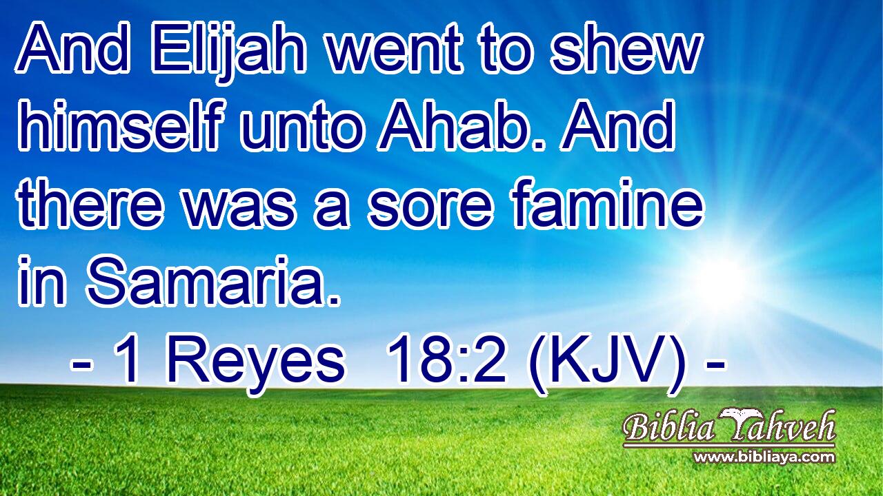 And Elijah went to shew himself unto Ahab. And there was a sore famine in Samaria.