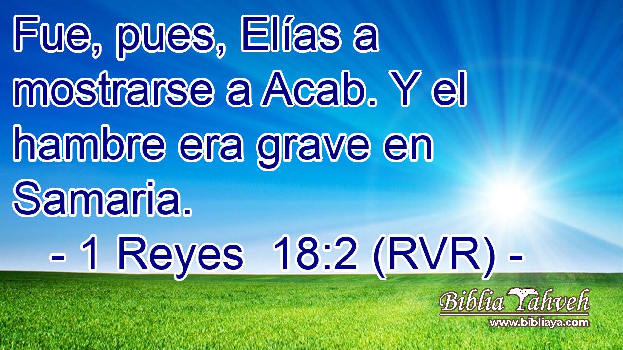 Fue, pues, Elías a mostrarse a Acab. Y el hambre era grave en Samaria.