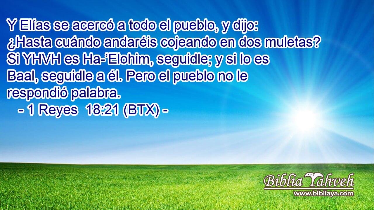 Y Elías se acercó a todo el pueblo, y dijo: ¿Hasta cuándo andaréis cojeando en dos muletas? Si YHVH es Ha-’Elohim, seguidle; y si lo es Baal, seguidle a él. Pero el pueblo no le respondió palabra.