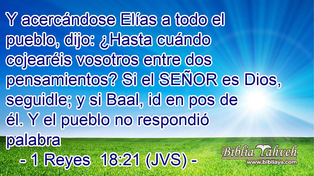 Y acercándose Elías a todo el pueblo, dijo: ¿Hasta cuándo cojearéis vosotros entre dos pensamientos? Si el SEÑOR es Dios, seguidle; y si Baal, id en pos de él. Y el pueblo no respondió palabra