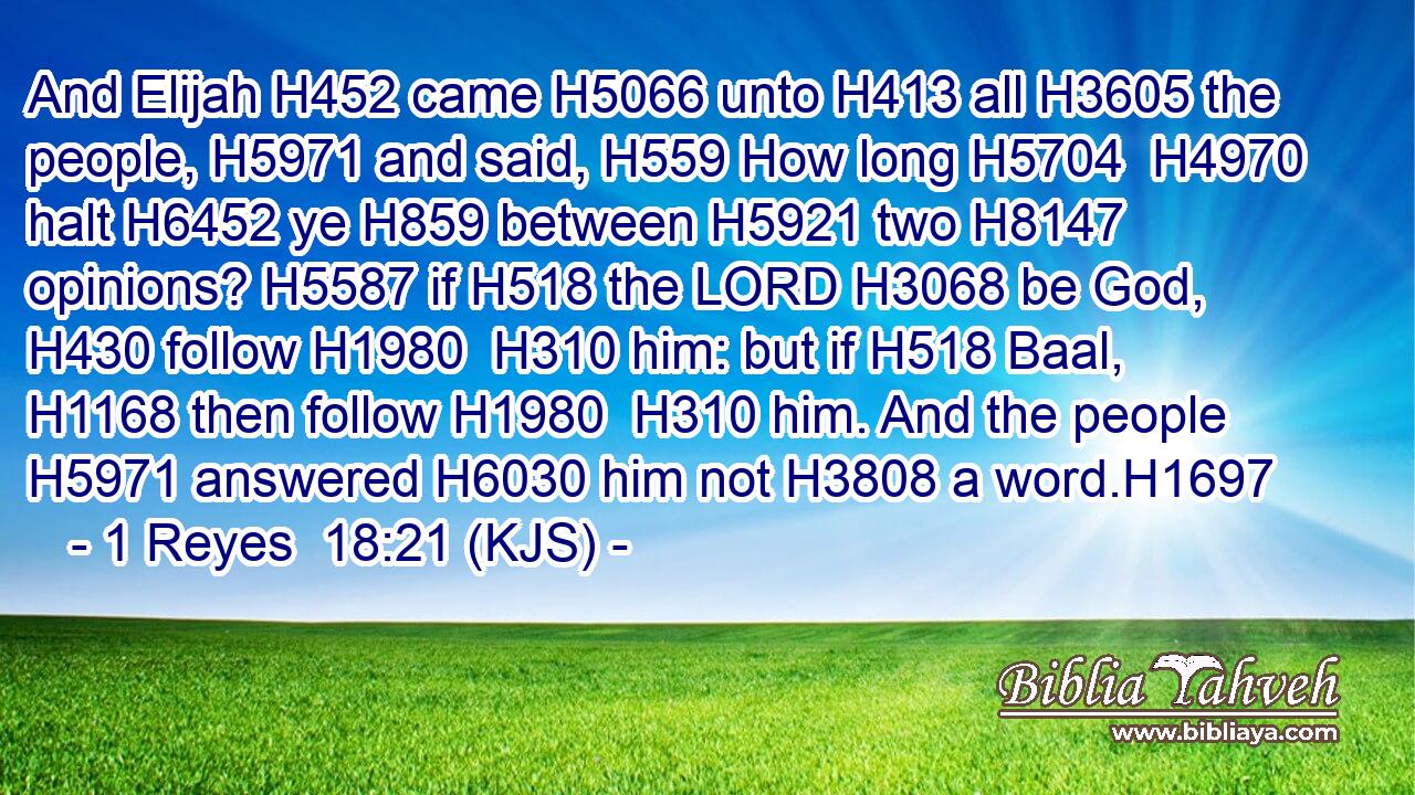 And Elijah H452 came H5066 unto H413 all H3605 the people, H5971 and said, H559 How long H5704  H4970 halt H6452 ye H859 between H5921 two H8147 opinions? H5587 if H518 the LORD H3068 be God, H430 follow H1980  H310 him: but if H518 Baal, H1168 then follow H1980  H310 him. And the people H5971 answered H6030 him not H3808 a word.H1697