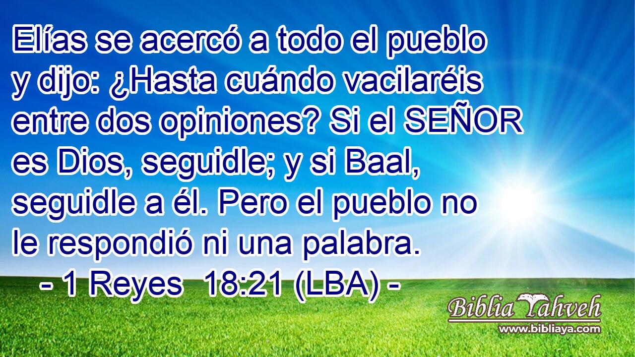 Elías se acercó a todo el pueblo y dijo: ¿Hasta cuándo vacilaréis entre dos opiniones? Si el SEÑOR es Dios, seguidle; y si Baal, seguidle a él. Pero el pueblo no le respondió ni una palabra.
