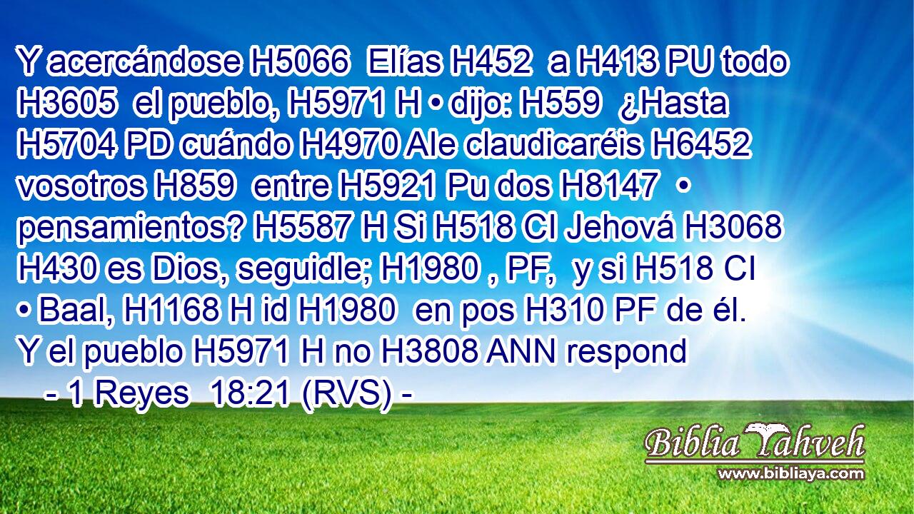 Y acercándose H5066  Elías H452  a H413 PU todo H3605  el pueblo, H5971 H • dijo: H559  ¿Hasta H5704 PD cuándo H4970 AIe claudicaréis H6452  vosotros H859  entre H5921 Pu dos H8147  • pensamientos? H5587 H Si H518 CI Jehová H3068  H430 es Dios, seguidle; H1980 , PF,  y si H518 CI • Baal, H1168 H id H1980  en pos H310 PF de él. Y el pueblo H5971 H no H3808 ANN respond
