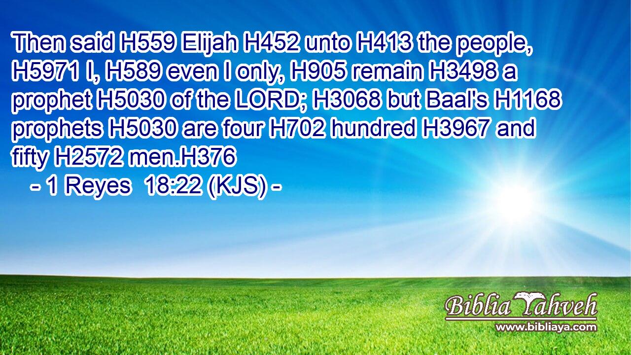 Then said H559 Elijah H452 unto H413 the people, H5971 I, H589 even I only, H905 remain H3498 a prophet H5030 of the LORD; H3068 but Baal's H1168 prophets H5030 are four H702 hundred H3967 and fifty H2572 men.H376