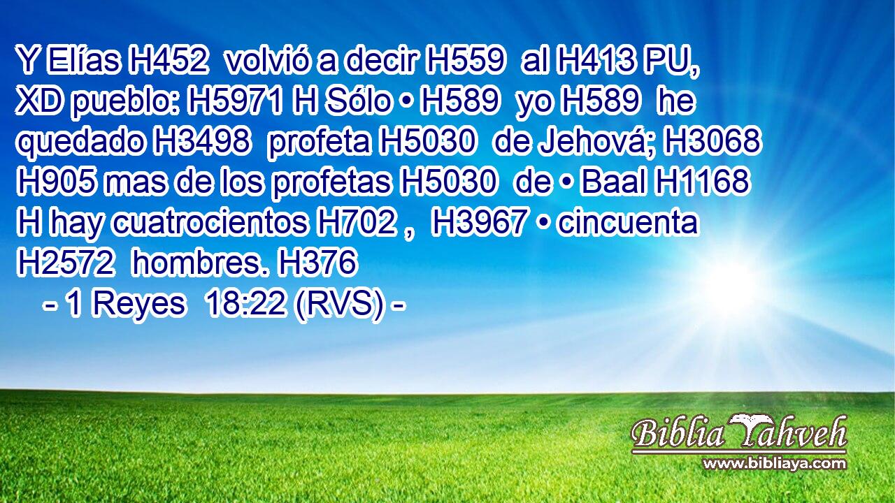 Y Elías H452  volvió a decir H559  al H413 PU, XD pueblo: H5971 H Sólo • H589  yo H589  he quedado H3498  profeta H5030  de Jehová; H3068  H905 mas de los profetas H5030  de • Baal H1168 H hay cuatrocientos H702 ,  H3967 • cincuenta H2572  hombres. H376  