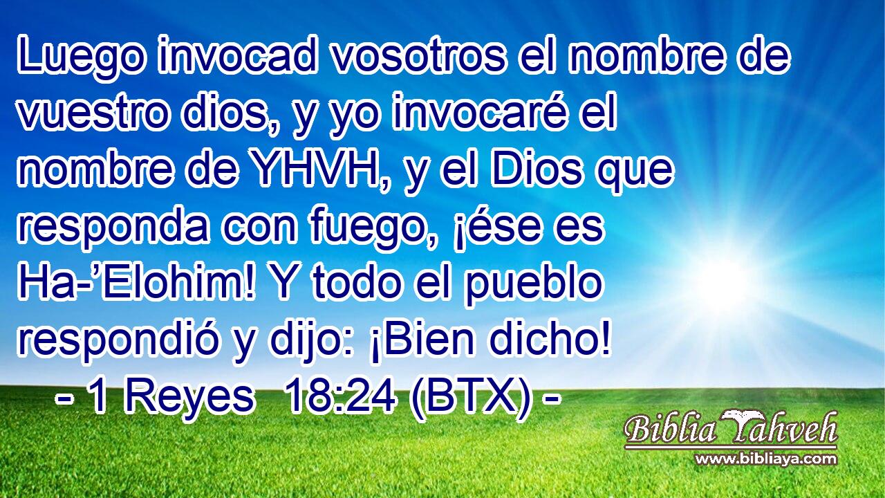 Luego invocad vosotros el nombre de vuestro dios, y yo invocaré el nombre de YHVH, y el Dios que responda con fuego, ¡ése es Ha-’Elohim! Y todo el pueblo respondió y dijo: ¡Bien dicho!