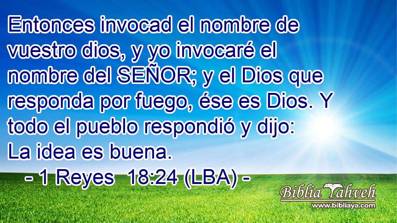 Entonces invocad el nombre de vuestro dios, y yo invocaré el nombre del SEÑOR; y el Dios que responda por fuego, ése es Dios. Y todo el pueblo respondió y dijo: La idea es buena.