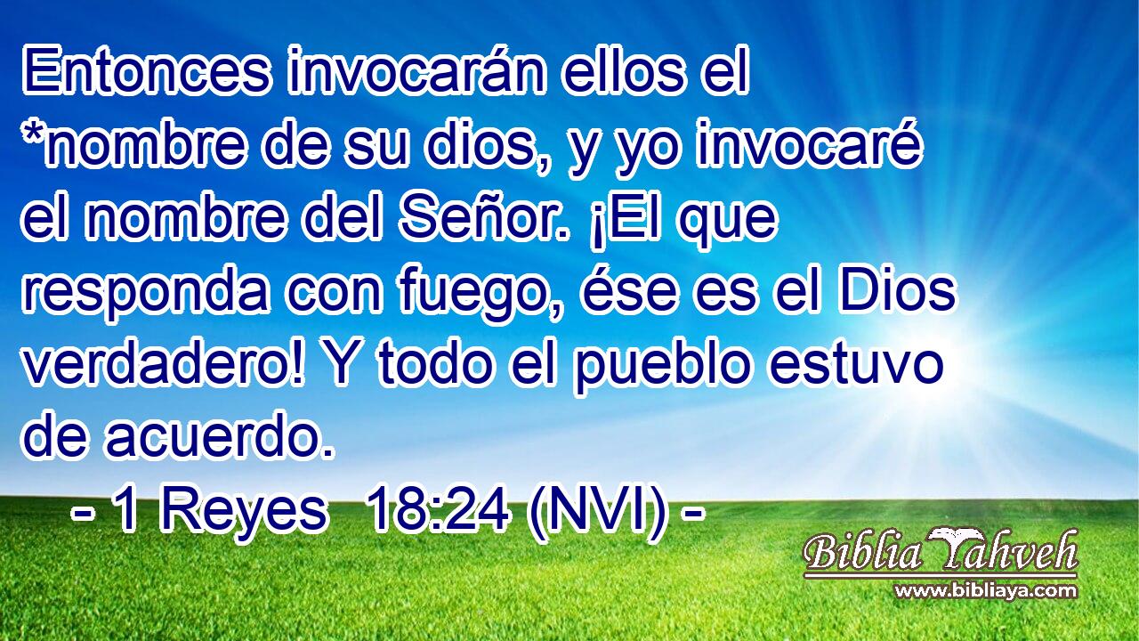  Entonces invocarán ellos el *nombre de su dios, y yo invocaré el nombre del Señor. ¡El que responda con fuego, ése es el Dios verdadero! Y todo el pueblo estuvo de acuerdo. 