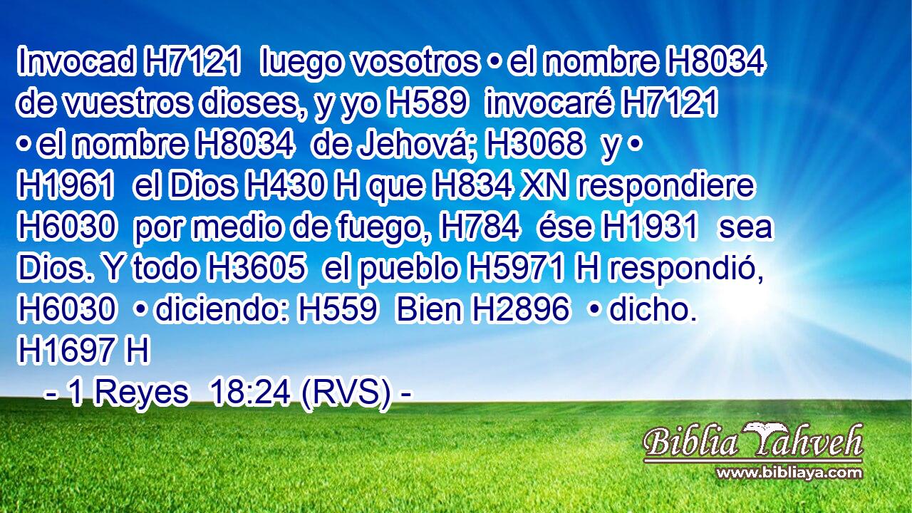Invocad H7121  luego vosotros • el nombre H8034  de vuestros dioses, y yo H589  invocaré H7121  • el nombre H8034  de Jehová; H3068  y • H1961  el Dios H430 H que H834 XN respondiere H6030  por medio de fuego, H784  ése H1931  sea Dios. Y todo H3605  el pueblo H5971 H respondió, H6030  • diciendo: H559  Bien H2896  • dicho. H1697 H 