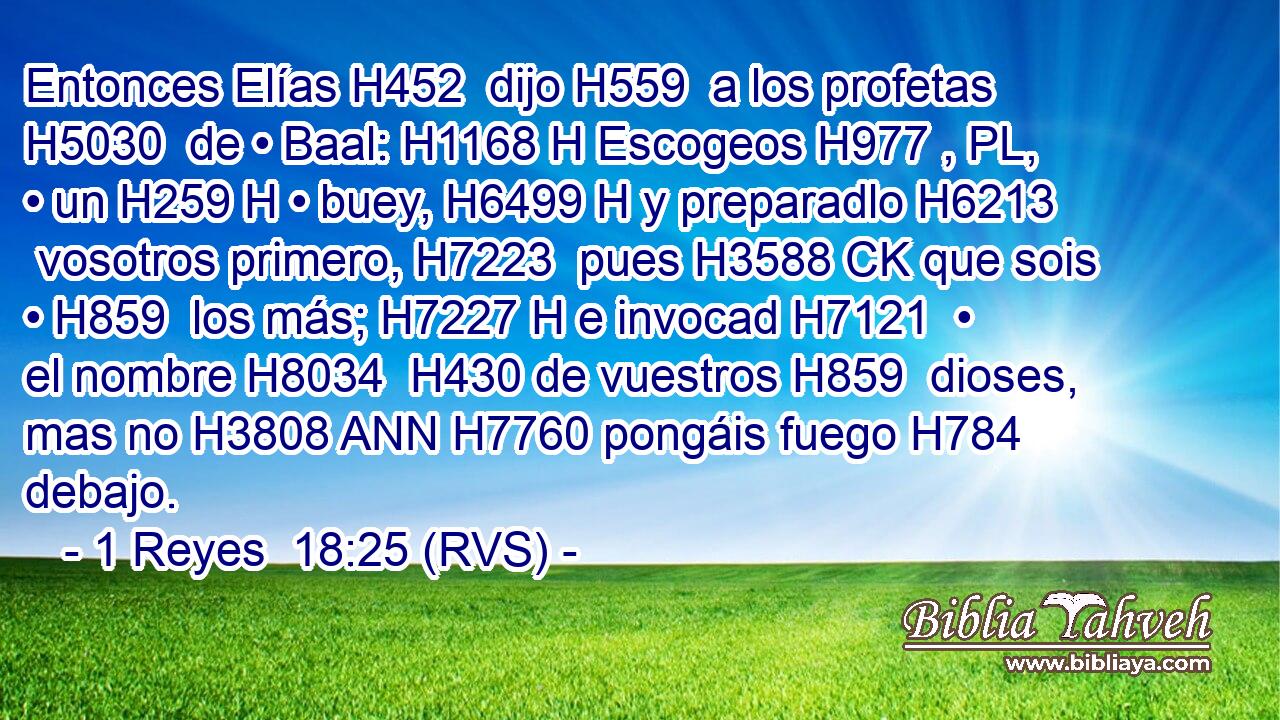Entonces Elías H452  dijo H559  a los profetas H5030  de • Baal: H1168 H Escogeos H977 , PL,  • un H259 H • buey, H6499 H y preparadlo H6213  vosotros primero, H7223  pues H3588 CK que sois • H859  los más; H7227 H e invocad H7121  • el nombre H8034  H430 de vuestros H859  dioses, mas no H3808 ANN H7760 pongáis fuego H784  debajo. 